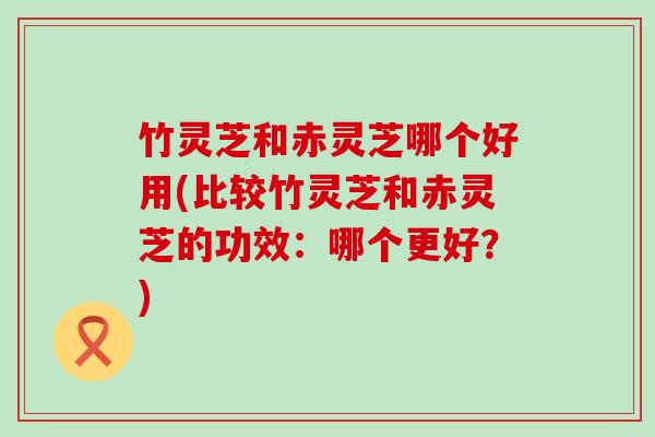 竹灵芝和赤灵芝哪个好用(比较竹灵芝和赤灵芝的功效：哪个更好？)