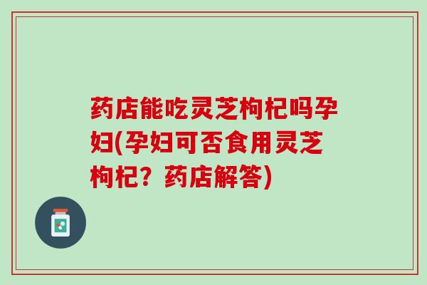 药店能吃灵芝枸杞吗孕妇(孕妇可否食用灵芝枸杞？药店解答)