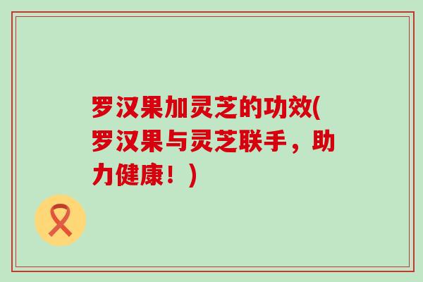 罗汉果加灵芝的功效(罗汉果与灵芝联手，助力健康！)