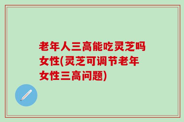 老年人三高能吃灵芝吗女性(灵芝可调节老年女性三高问题)