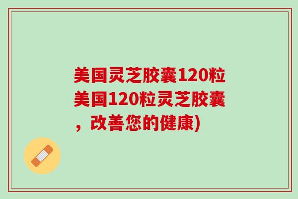 美国灵芝胶囊120粒美国120粒灵芝胶囊，改善您的健康)