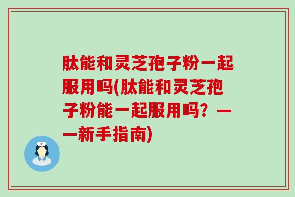 肽能和灵芝孢子粉一起服用吗(肽能和灵芝孢子粉能一起服用吗？——新手指南)