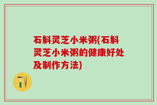 石斛灵芝小米粥(石斛灵芝小米粥的健康好处及制作方法)
