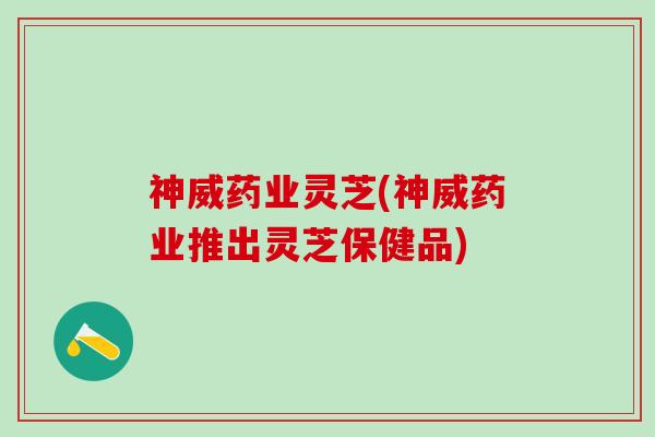 神威药业灵芝(神威药业推出灵芝保健品)