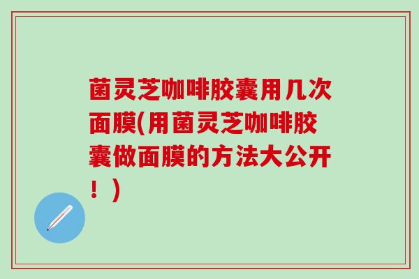 菌灵芝咖啡胶囊用几次面膜(用菌灵芝咖啡胶囊做面膜的方法大公开！)