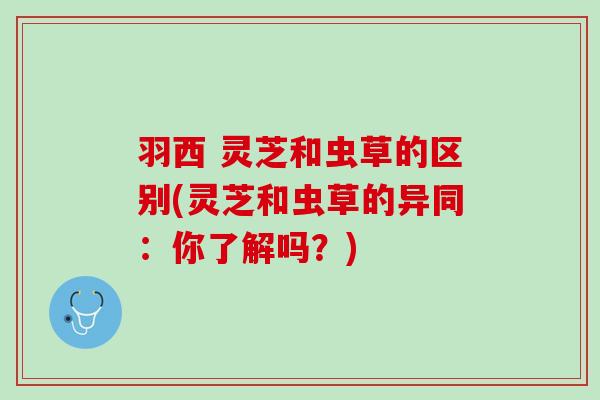 羽西 灵芝和虫草的区别(灵芝和虫草的异同：你了解吗？)