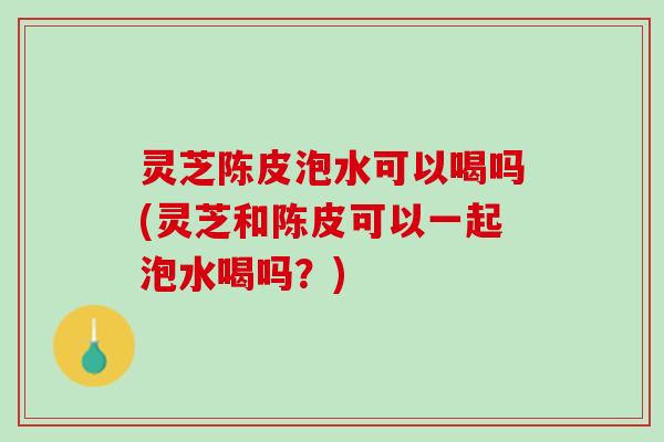 灵芝陈皮泡水可以喝吗(灵芝和陈皮可以一起泡水喝吗？)