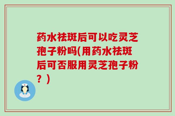 药水祛斑后可以吃灵芝孢子粉吗(用药水祛斑后可否服用灵芝孢子粉？)
