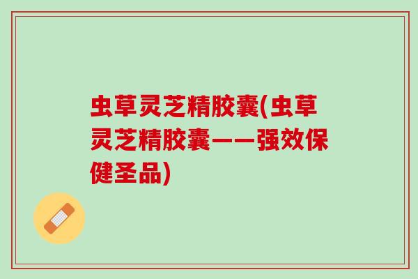虫草灵芝精胶囊(虫草灵芝精胶囊——强效保健圣品)