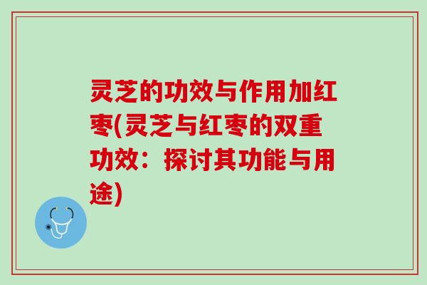 灵芝的功效与作用加红枣(灵芝与红枣的双重功效：探讨其功能与用途)
