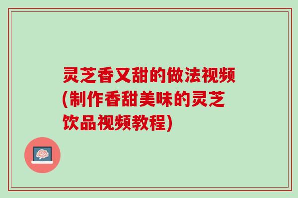 灵芝香又甜的做法视频(制作香甜美味的灵芝饮品视频教程)