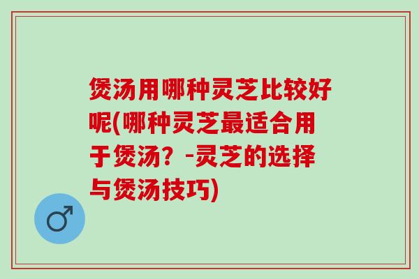 煲汤用哪种灵芝比较好呢(哪种灵芝最适合用于煲汤？-灵芝的选择与煲汤技巧)