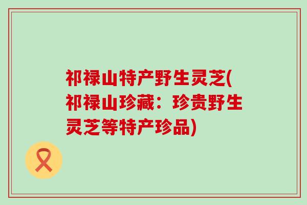 祁禄山特产野生灵芝(祁禄山珍藏：珍贵野生灵芝等特产珍品)