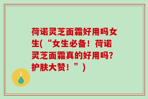荷诺灵芝面霜好用吗女生(“女生必备！荷诺灵芝面霜真的好用吗？护肤大赞！”)