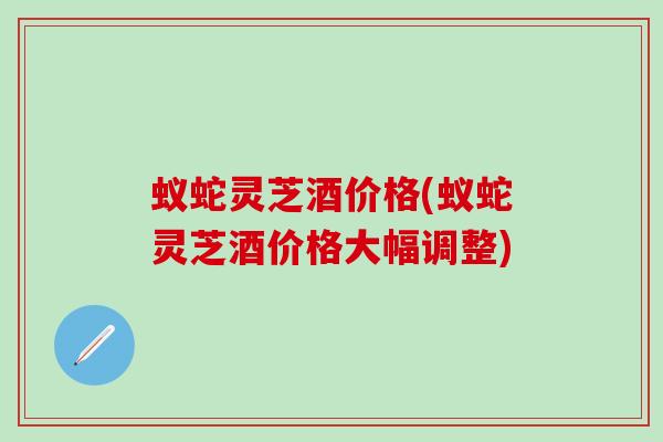 蚁蛇灵芝酒价格(蚁蛇灵芝酒价格大幅调整)