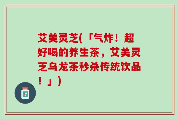 艾美灵芝(「气炸！超好喝的养生茶，艾美灵芝乌龙茶秒杀传统饮品！」)