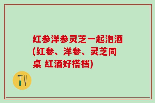 红参洋参灵芝一起泡酒(红参、洋参、灵芝同桌 红酒好搭档)