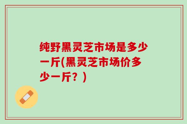 纯野黑灵芝市场是多少一斤(黑灵芝市场价多少一斤？)