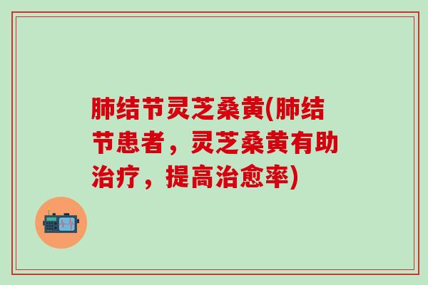 肺结节灵芝桑黄(肺结节患者，灵芝桑黄有助治疗，提高治愈率)