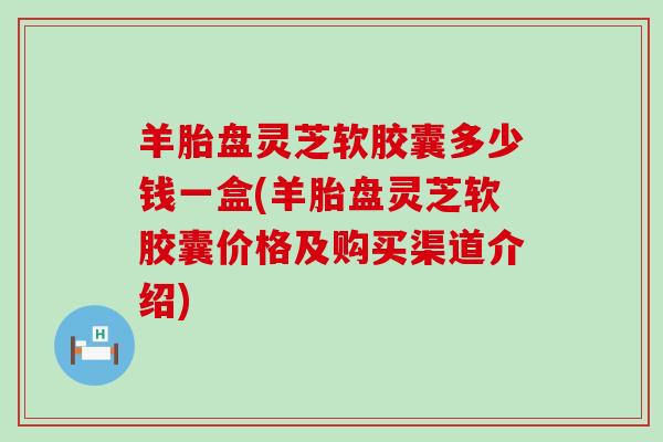羊胎盘灵芝软胶囊多少钱一盒(羊胎盘灵芝软胶囊价格及购买渠道介绍)
