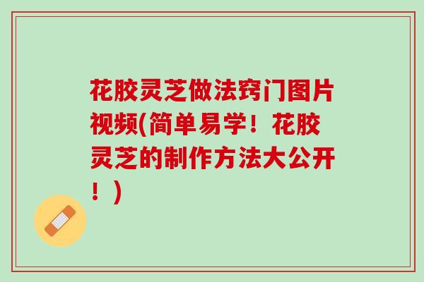 花胶灵芝做法窍门图片视频(简单易学！花胶灵芝的制作方法大公开！)