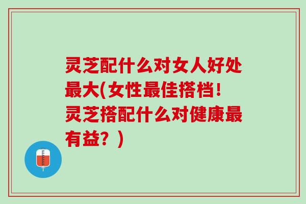 灵芝配什么对女人好处最大(女性最佳搭档！灵芝搭配什么对健康最有益？)