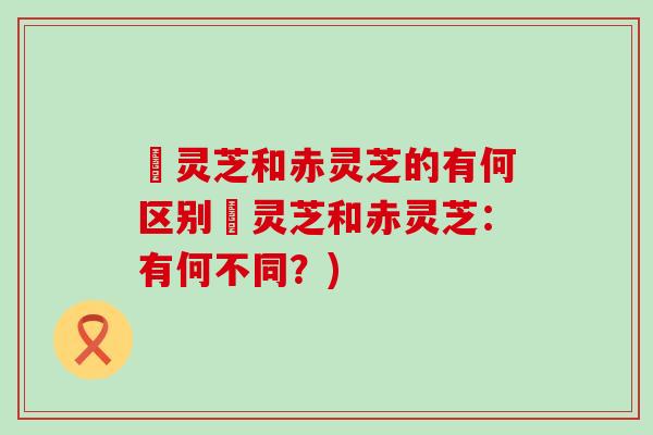 艼灵芝和赤灵芝的有何区别艼灵芝和赤灵芝：有何不同？)