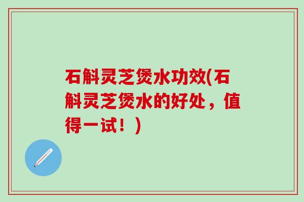 石斛灵芝煲水功效(石斛灵芝煲水的好处，值得一试！)