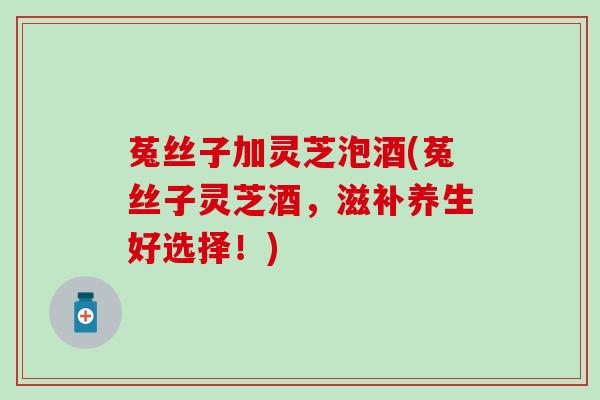 菟丝子加灵芝泡酒(菟丝子灵芝酒，滋补养生好选择！)