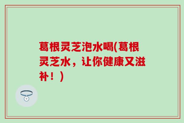 葛根灵芝泡水喝(葛根灵芝水，让你健康又滋补！)
