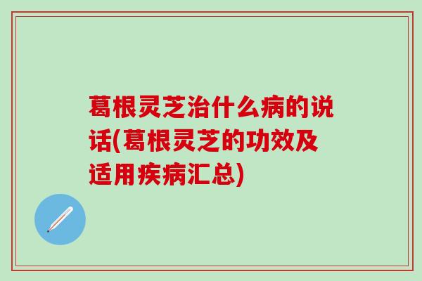 葛根灵芝治什么病的说话(葛根灵芝的功效及适用疾病汇总)