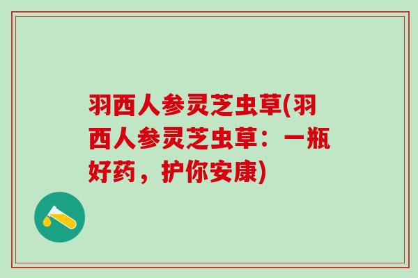羽西人参灵芝虫草(羽西人参灵芝虫草：一瓶好药，护你安康)