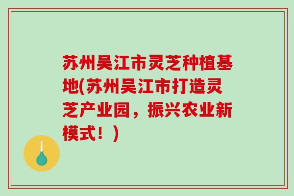 苏州吴江市灵芝种植基地(苏州吴江市打造灵芝产业园，振兴农业新模式！)