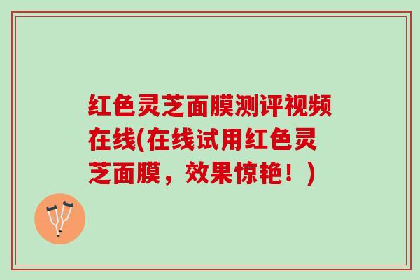 红色灵芝面膜测评视频在线(在线试用红色灵芝面膜，效果惊艳！)