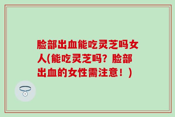 脸部出血能吃灵芝吗女人(能吃灵芝吗？脸部出血的女性需注意！)