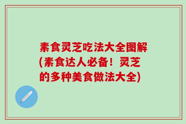 素食灵芝吃法大全图解(素食达人必备！灵芝的多种美食做法大全)