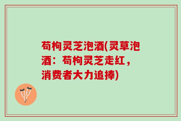 苟枸灵芝泡酒(灵草泡酒：苟枸灵芝走红， 消费者大力追捧)