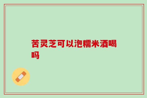 苦灵芝可以泡糯米酒喝吗