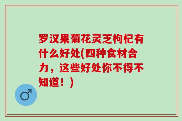 罗汉果菊花灵芝枸杞有什么好处(四种食材合力，这些好处你不得不知道！)