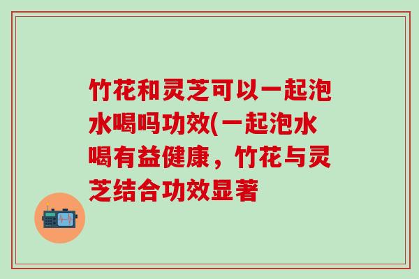 竹花和灵芝可以一起泡水喝吗功效(一起泡水喝有益健康，竹花与灵芝结合功效显著