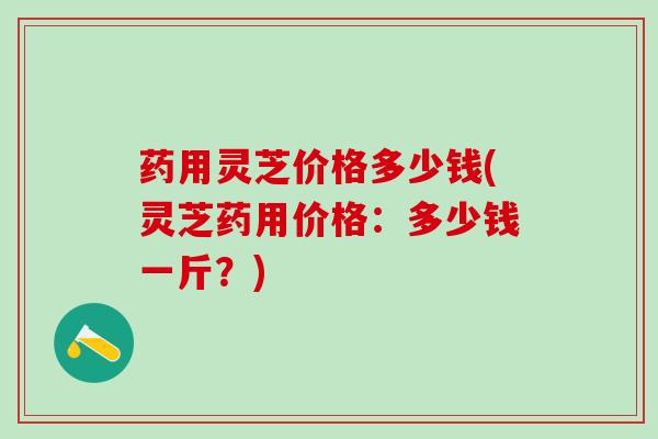 药用灵芝价格多少钱(灵芝药用价格：多少钱一斤？)