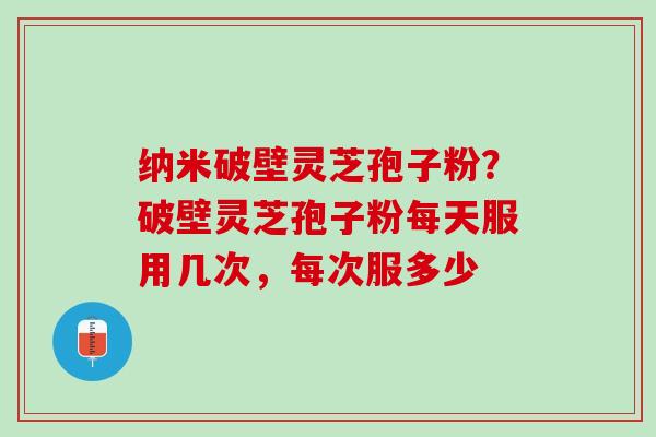 纳米破壁灵芝孢子粉？破壁灵芝孢子粉每天服用几次，每次服多少