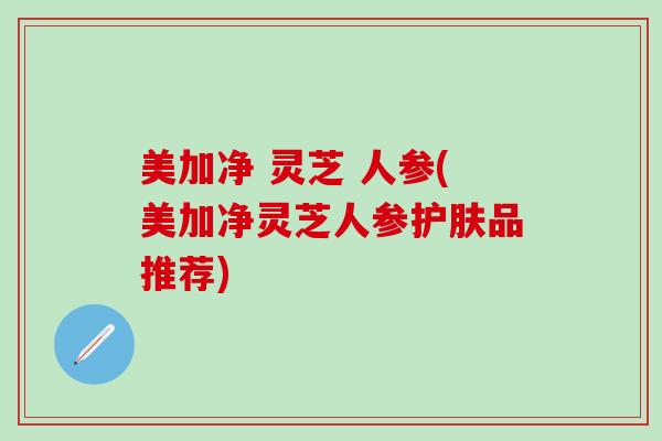 美加净 灵芝 人参(美加净灵芝人参护肤品推荐)