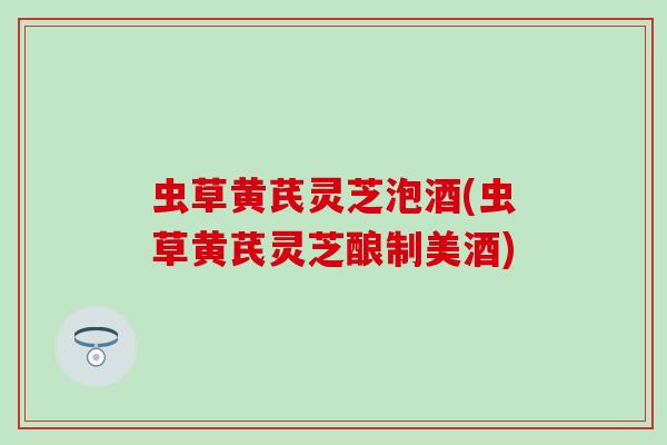 虫草黄芪灵芝泡酒(虫草黄芪灵芝酿制美酒)