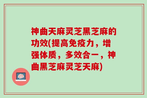 神曲天麻灵芝黑芝麻的功效(提高免疫力，增强体质，多效合一，神曲黑芝麻灵芝天麻)