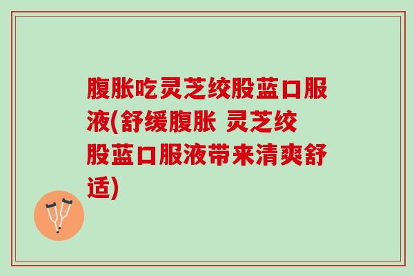 腹胀吃灵芝绞股蓝口服液(舒缓腹胀 灵芝绞股蓝口服液带来清爽舒适)