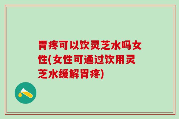 胃疼可以饮灵芝水吗女性(女性可通过饮用灵芝水缓解胃疼)