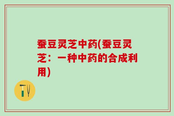 蚕豆灵芝中药(蚕豆灵芝：一种中药的合成利用)