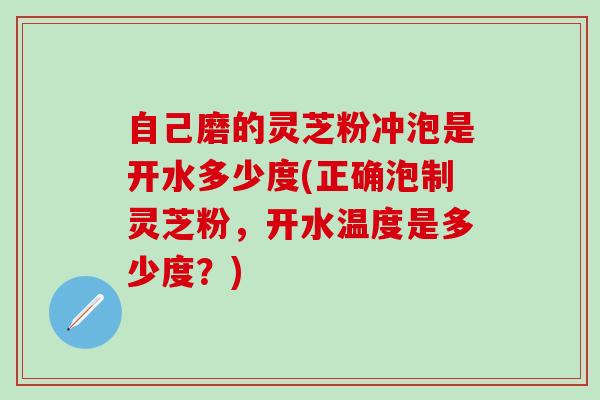 自己磨的灵芝粉冲泡是开水多少度(正确泡制灵芝粉，开水温度是多少度？)