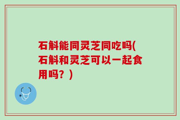 石斛能同灵芝同吃吗(石斛和灵芝可以一起食用吗？)